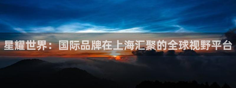 星耀国际下载地址：星耀世界：国际品牌在上海汇聚的全球视野平台
