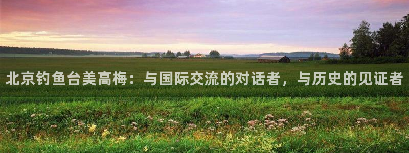 壹号电子娱乐app下载官网：北京钓鱼台美高梅：与国际交流的对话者，与历史的见证者