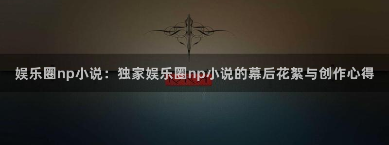 星耀国际平台注册：娱乐圈np小说：独家娱乐圈np小说的幕后花絮与创作心得