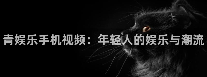 星耀国际.ccmpc登录：青娱乐手机视频：年轻人的娱乐与潮流